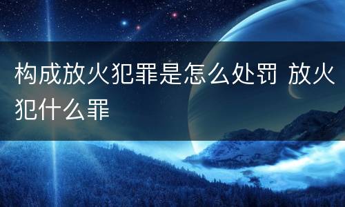 构成放火犯罪是怎么处罚 放火犯什么罪