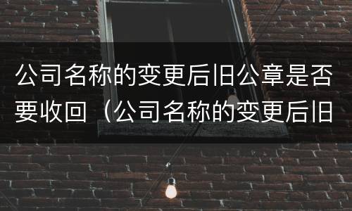 公司名称的变更后旧公章是否要收回（公司名称的变更后旧公章是否要收回去）
