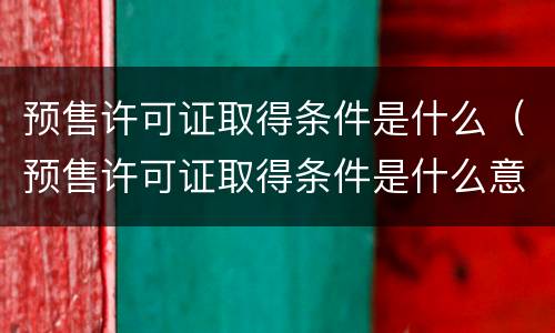 预售许可证取得条件是什么（预售许可证取得条件是什么意思）