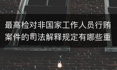 最高检对非国家工作人员行贿案件的司法解释规定有哪些重要内容