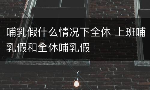 哺乳假什么情况下全休 上班哺乳假和全休哺乳假