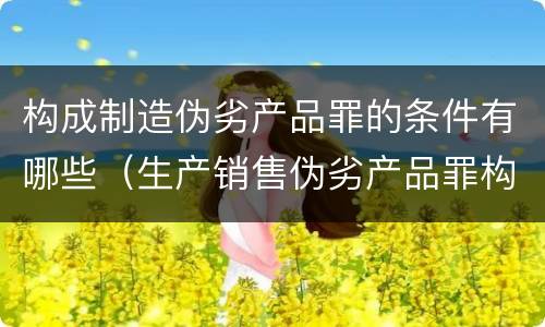 构成制造伪劣产品罪的条件有哪些（生产销售伪劣产品罪构成要件）