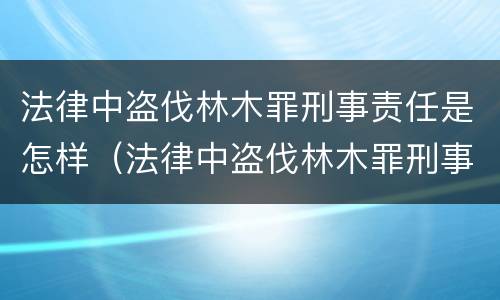 法律中盗伐林木罪刑事责任是怎样（法律中盗伐林木罪刑事责任是怎样定义的）