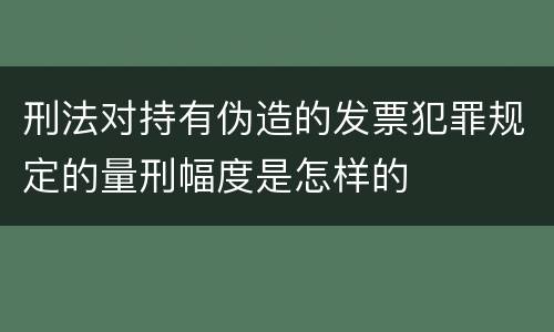 刑法对持有伪造的发票犯罪规定的量刑幅度是怎样的