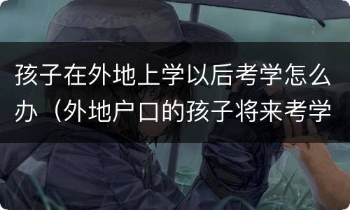 孩子在外地上学以后考学怎么办（外地户口的孩子将来考学有影响吗）