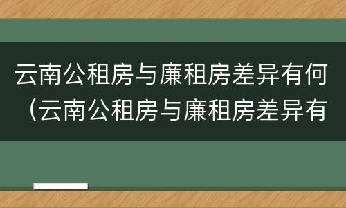 云南公租房与廉租房差异有何（云南公租房与廉租房差异有何影响）