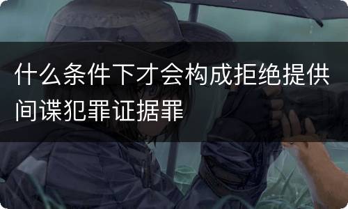 什么条件下才会构成拒绝提供间谍犯罪证据罪