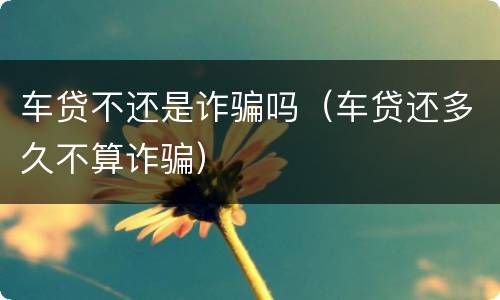 车贷不还是诈骗吗（车贷还多久不算诈骗）