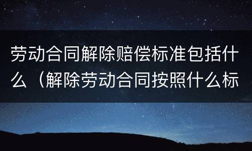 劳动合同解除赔偿标准包括什么（解除劳动合同按照什么标准赔偿）
