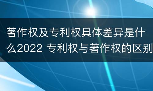 著作权及专利权具体差异是什么2022 专利权与著作权的区别
