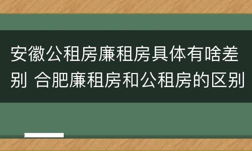 安徽公租房廉租房具体有啥差别 合肥廉租房和公租房的区别