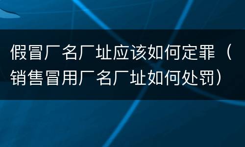 假冒厂名厂址应该如何定罪（销售冒用厂名厂址如何处罚）