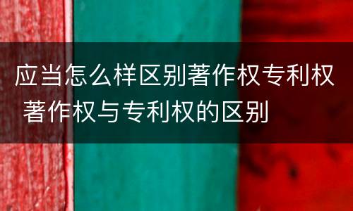 应当怎么样区别著作权专利权 著作权与专利权的区别