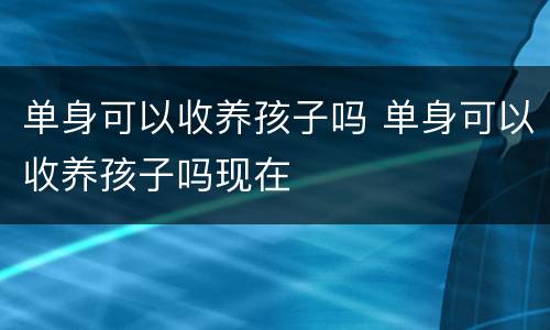 单身可以收养孩子吗 单身可以收养孩子吗现在
