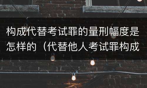 构成代替考试罪的量刑幅度是怎样的（代替他人考试罪构成要件有何规定）
