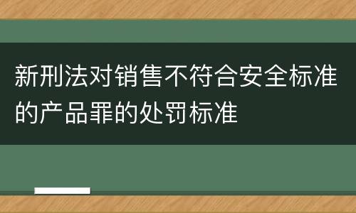 新刑法对销售不符合安全标准的产品罪的处罚标准