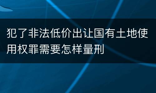 犯了非法低价出让国有土地使用权罪需要怎样量刑