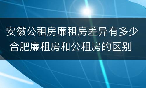 安徽公租房廉租房差异有多少 合肥廉租房和公租房的区别