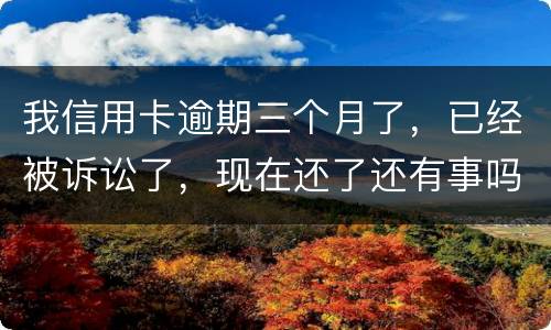 我信用卡逾期三个月了，已经被诉讼了，现在还了还有事吗