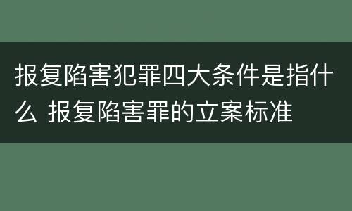 报复陷害犯罪四大条件是指什么 报复陷害罪的立案标准