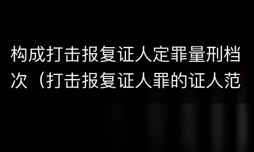 构成打击报复证人定罪量刑档次（打击报复证人罪的证人范围）