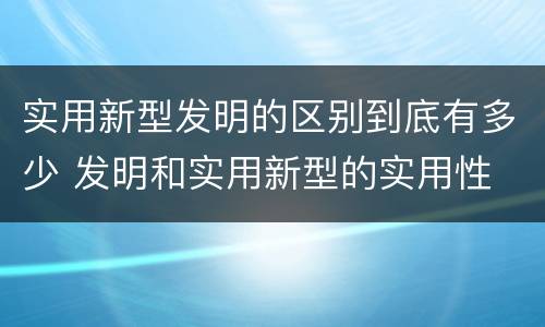 实用新型发明的区别到底有多少 发明和实用新型的实用性