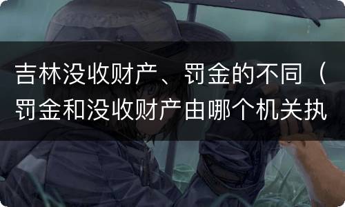 吉林没收财产、罚金的不同（罚金和没收财产由哪个机关执行）