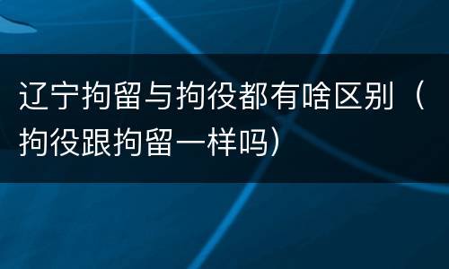 辽宁拘留与拘役都有啥区别（拘役跟拘留一样吗）