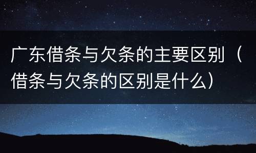 广东借条与欠条的主要区别（借条与欠条的区别是什么）