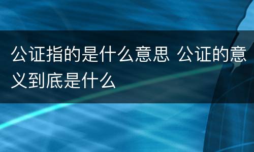 公证指的是什么意思 公证的意义到底是什么