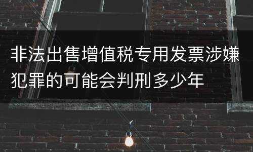 非法出售增值税专用发票涉嫌犯罪的可能会判刑多少年