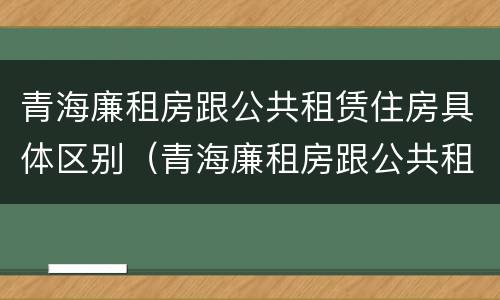 青海廉租房跟公共租赁住房具体区别（青海廉租房跟公共租赁住房具体区别在哪）