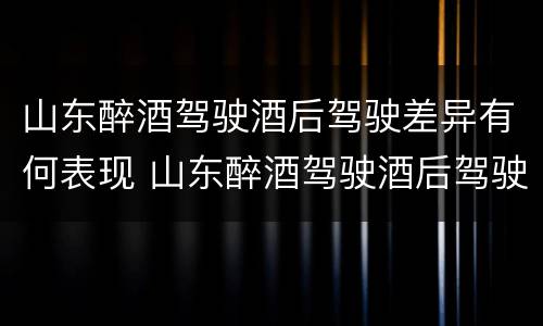 山东醉酒驾驶酒后驾驶差异有何表现 山东醉酒驾驶酒后驾驶差异有何表现呢
