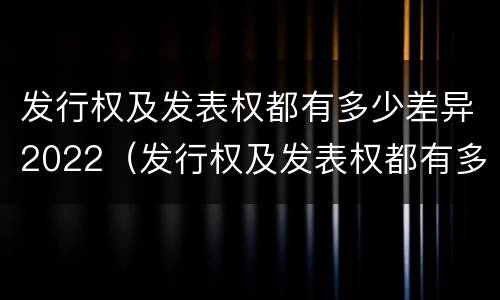 发行权及发表权都有多少差异2022（发行权及发表权都有多少差异2022年11月）
