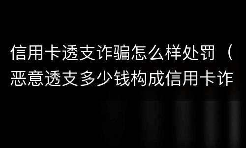 信用卡透支诈骗怎么样处罚（恶意透支多少钱构成信用卡诈骗罪）