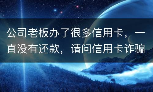 公司老板办了很多信用卡，一直没有还款，请问信用卡诈骗罪定罪量刑标准