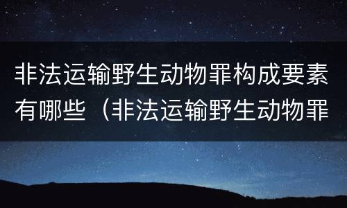 非法运输野生动物罪构成要素有哪些（非法运输野生动物罪中运输的认定）