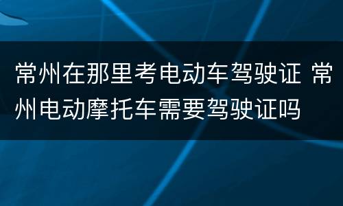 常州在那里考电动车驾驶证 常州电动摩托车需要驾驶证吗