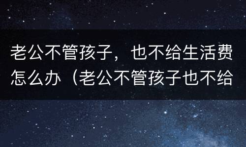 老公不管孩子，也不给生活费怎么办（老公不管孩子也不给生活费怎么办）