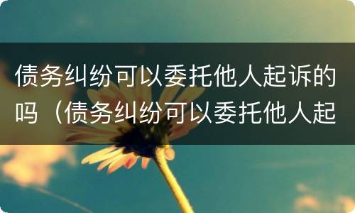 债务纠纷可以委托他人起诉的吗（债务纠纷可以委托他人起诉的吗）