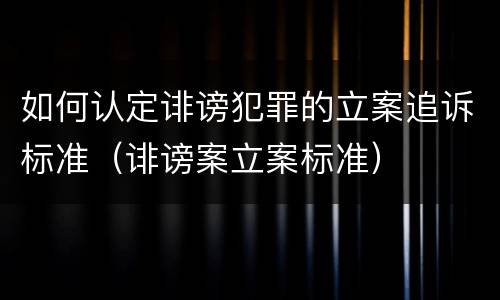 如何认定诽谤犯罪的立案追诉标准（诽谤案立案标准）