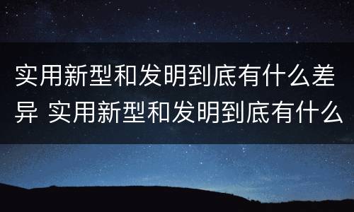 实用新型和发明到底有什么差异 实用新型和发明到底有什么差异呢