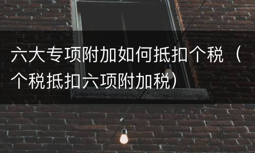 六大专项附加如何抵扣个税（个税抵扣六项附加税）