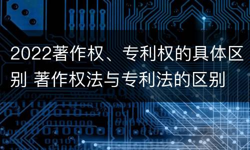 2022著作权、专利权的具体区别 著作权法与专利法的区别