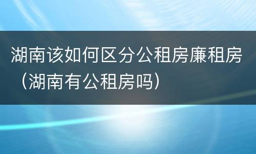 湖南该如何区分公租房廉租房（湖南有公租房吗）