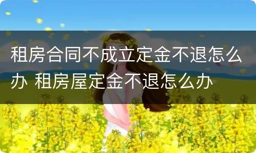 租房合同不成立定金不退怎么办 租房屋定金不退怎么办