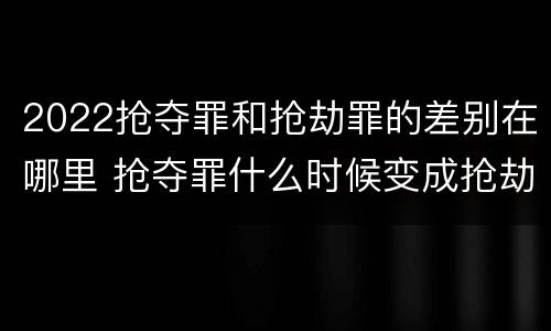 2022抢夺罪和抢劫罪的差别在哪里 抢夺罪什么时候变成抢劫罪