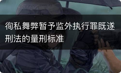 徇私舞弊暂予监外执行罪既遂刑法的量刑标准