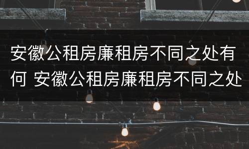 安徽公租房廉租房不同之处有何 安徽公租房廉租房不同之处有何影响