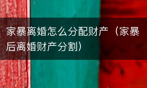 家暴离婚怎么分配财产（家暴后离婚财产分割）